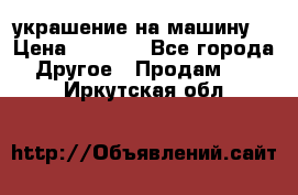 украшение на машину  › Цена ­ 2 000 - Все города Другое » Продам   . Иркутская обл.